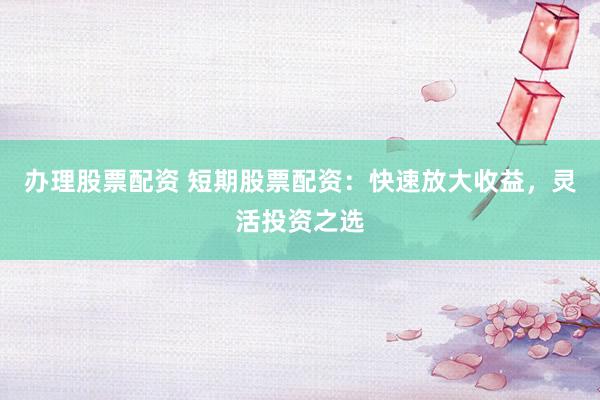 办理股票配资 短期股票配资：快速放大收益，灵活投资之选