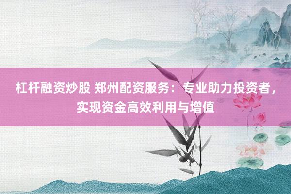 杠杆融资炒股 郑州配资服务：专业助力投资者，实现资金高效利用与增值