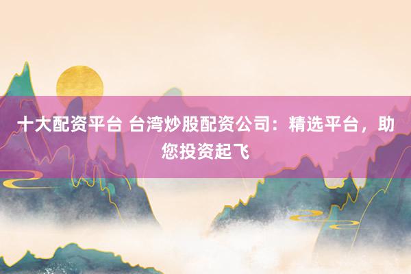 十大配资平台 台湾炒股配资公司：精选平台，助您投资起飞