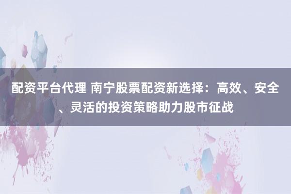 配资平台代理 南宁股票配资新选择：高效、安全、灵活的投资策略助力股市征战