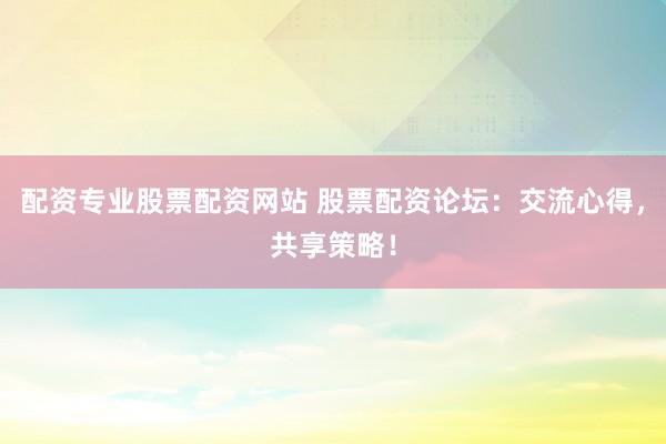 配资专业股票配资网站 股票配资论坛：交流心得，共享策略！