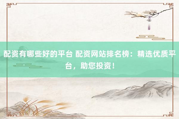 配资有哪些好的平台 配资网站排名榜：精选优质平台，助您投资！