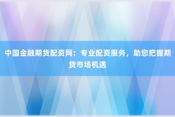 中国金融期货配资网：专业配资服务，助您把握期货市场机遇