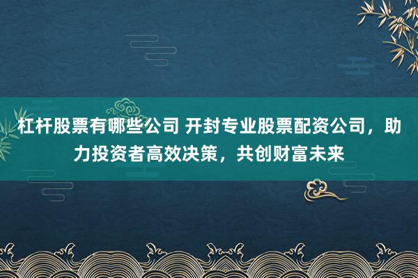 杠杆股票有哪些公司 开封专业股票配资公司，助力投资者高效决策，共创财富未来