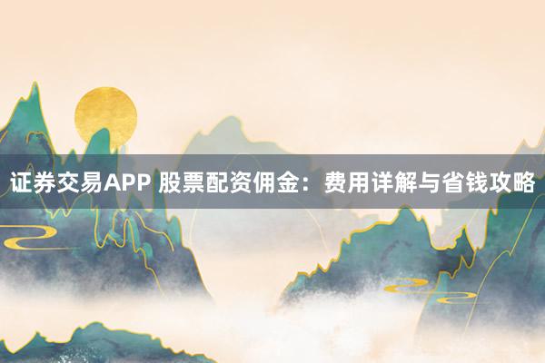 证券交易APP 股票配资佣金：费用详解与省钱攻略