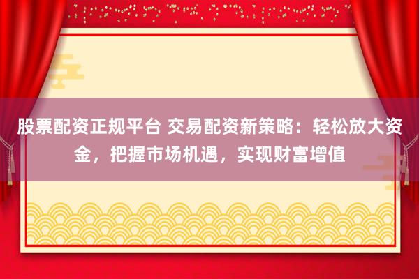股票配资正规平台 交易配资新策略：轻松放大资金，把握市场机遇，实现财富增值
