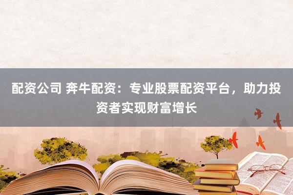 配资公司 奔牛配资：专业股票配资平台，助力投资者实现财富增长