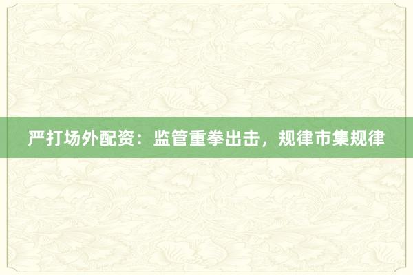 严打场外配资：监管重拳出击，规律市集规律