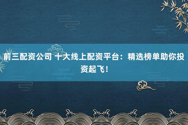 前三配资公司 十大线上配资平台：精选榜单助你投资起飞！