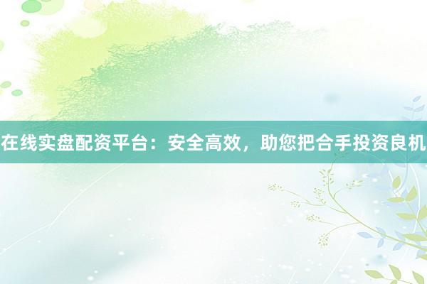 在线实盘配资平台：安全高效，助您把合手投资良机