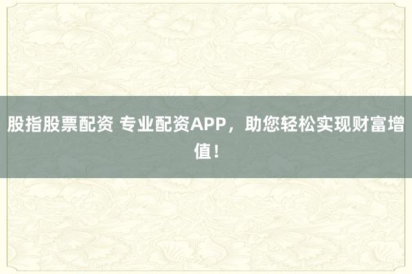 股指股票配资 专业配资APP，助您轻松实现财富增值！