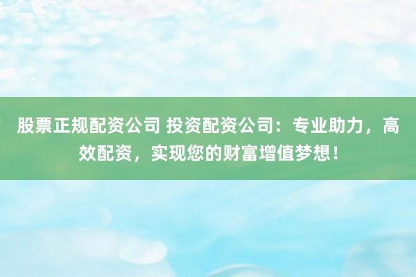 股票正规配资公司 投资配资公司：专业助力，高效配资，实现您的财富增值梦想！