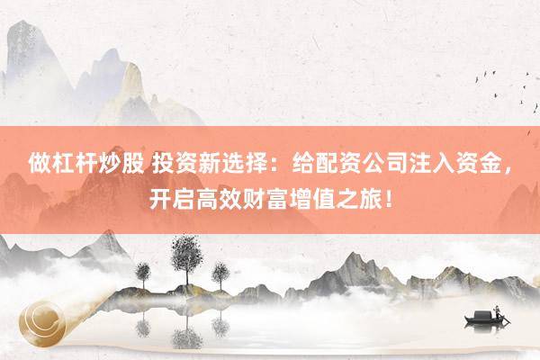 做杠杆炒股 投资新选择：给配资公司注入资金，开启高效财富增值之旅！