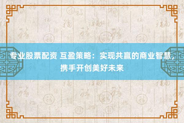 专业股票配资 互盈策略：实现共赢的商业智慧，携手开创美好未来