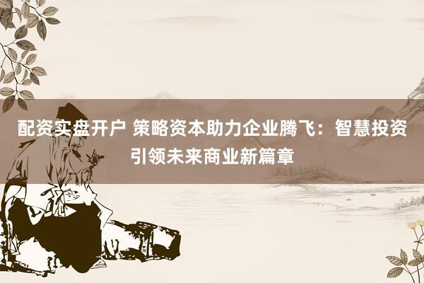 配资实盘开户 策略资本助力企业腾飞：智慧投资引领未来商业新篇章
