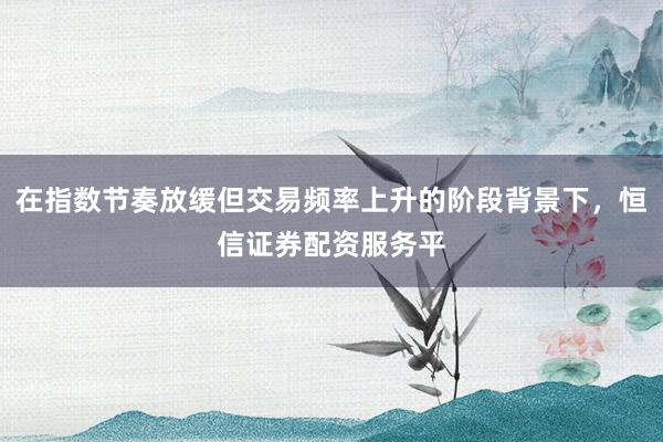 在指数节奏放缓但交易频率上升的阶段背景下，恒信证券配资服务平