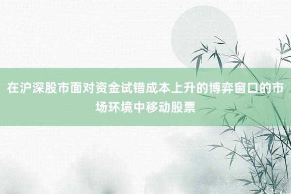 在沪深股市面对资金试错成本上升的博弈窗口的市场环境中移动股票