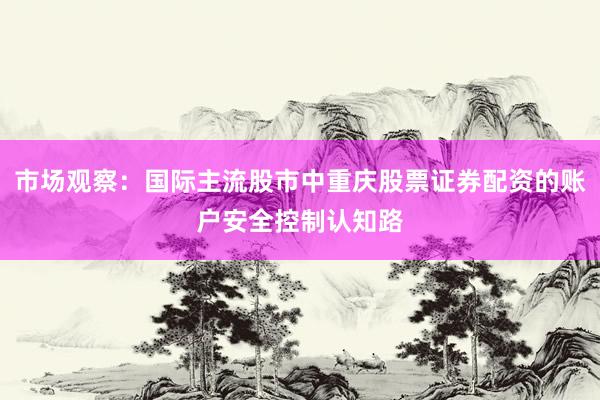 市场观察：国际主流股市中重庆股票证券配资的账户安全控制认知路