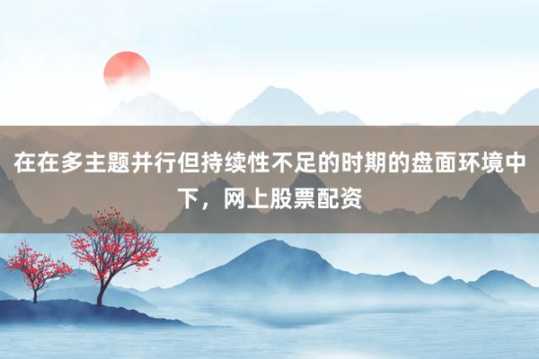 在在多主题并行但持续性不足的时期的盘面环境中下，网上股票配资