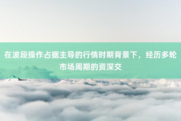 在波段操作占据主导的行情时期背景下，经历多轮市场周期的资深交