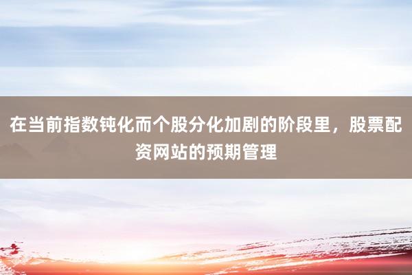 在当前指数钝化而个股分化加剧的阶段里，股票配资网站的预期管理