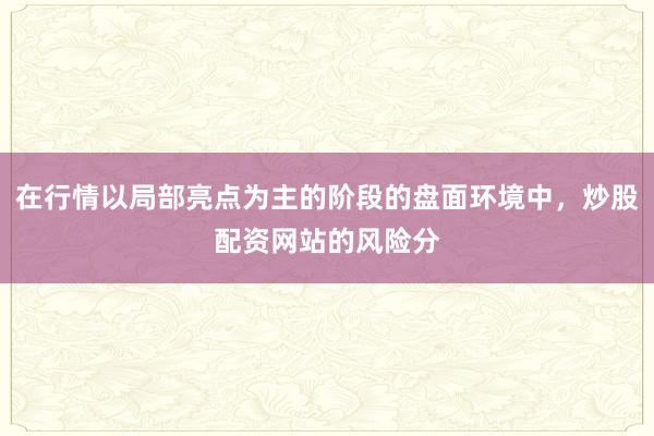 在行情以局部亮点为主的阶段的盘面环境中，炒股配资网站的风险分