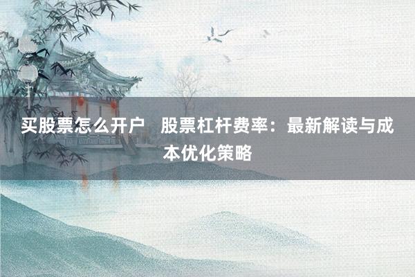 买股票怎么开户   股票杠杆费率：最新解读与成本优化策略