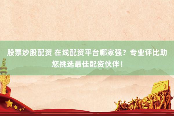 股票炒股配资 在线配资平台哪家强？专业评比助您挑选最佳配资伙伴！