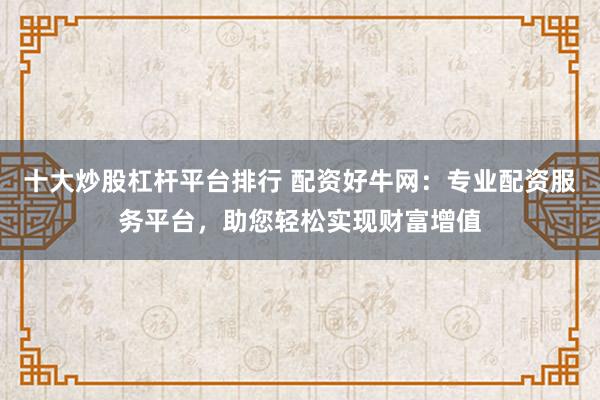 十大炒股杠杆平台排行 配资好牛网：专业配资服务平台，助您轻松实现财富增值