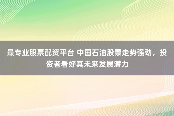 最专业股票配资平台 中国石油股票走势强劲，投资者看好其未来发展潜力