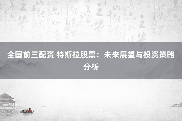 全国前三配资 特斯拉股票：未来展望与投资策略分析