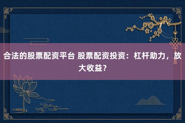 合法的股票配资平台 股票配资投资：杠杆助力，放大收益？