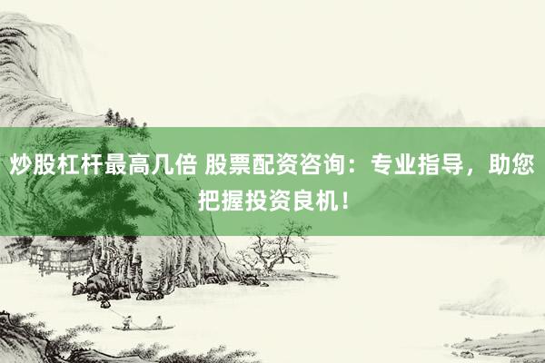 炒股杠杆最高几倍 股票配资咨询：专业指导，助您把握投资良机！