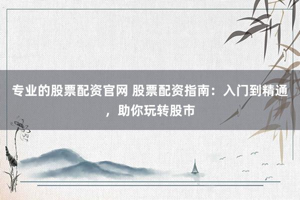 专业的股票配资官网 股票配资指南：入门到精通，助你玩转股市