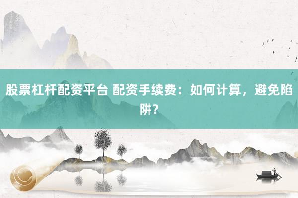 股票杠杆配资平台 配资手续费：如何计算，避免陷阱？