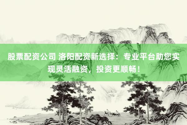 股票配资公司 洛阳配资新选择：专业平台助您实现灵活融资，投资更顺畅！