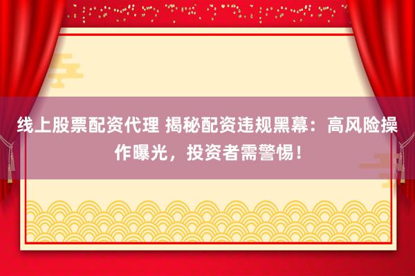 线上股票配资代理 揭秘配资违规黑幕：高风险操作曝光，投资者需警惕！