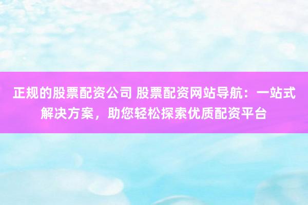 正规的股票配资公司 股票配资网站导航：一站式解决方案，助您轻松探索优质配资平台
