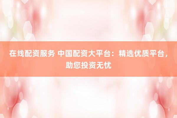 在线配资服务 中国配资大平台：精选优质平台，助您投资无忧