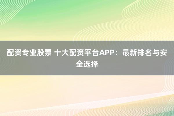 配资专业股票 十大配资平台APP：最新排名与安全选择