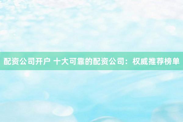 配资公司开户 十大可靠的配资公司：权威推荐榜单