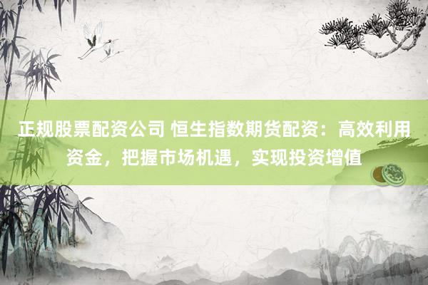 正规股票配资公司 恒生指数期货配资：高效利用资金，把握市场机遇，实现投资增值