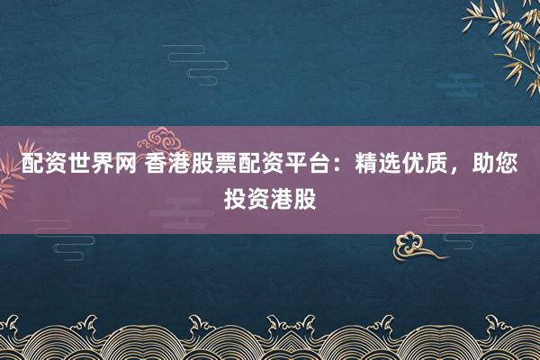 配资世界网 香港股票配资平台：精选优质，助您投资港股