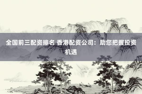 全国前三配资排名 香港配资公司：助您把握投资机遇