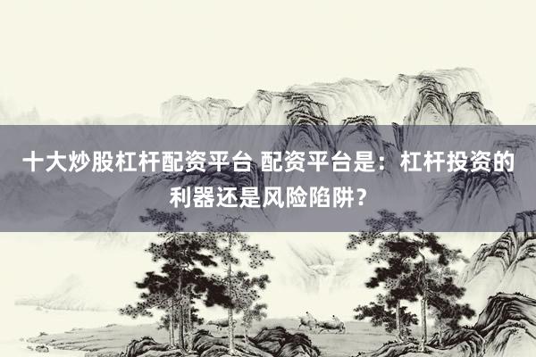 十大炒股杠杆配资平台 配资平台是：杠杆投资的利器还是风险陷阱？