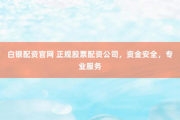 白银配资官网 正规股票配资公司，资金安全，专业服务