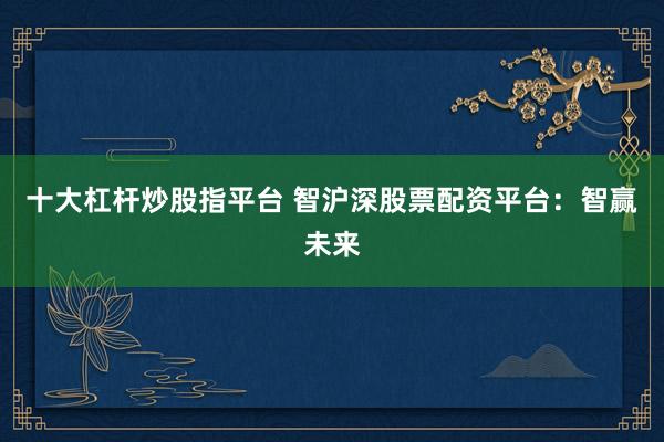 十大杠杆炒股指平台 智沪深股票配资平台：智赢未来