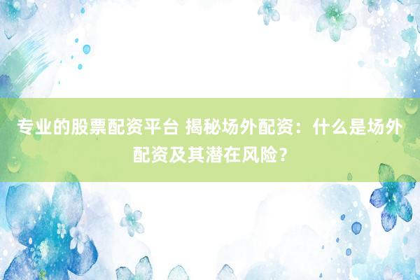 专业的股票配资平台 揭秘场外配资：什么是场外配资及其潜在风险？