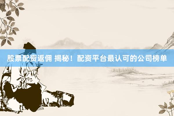 股票配资返佣 揭秘！配资平台最认可的公司榜单