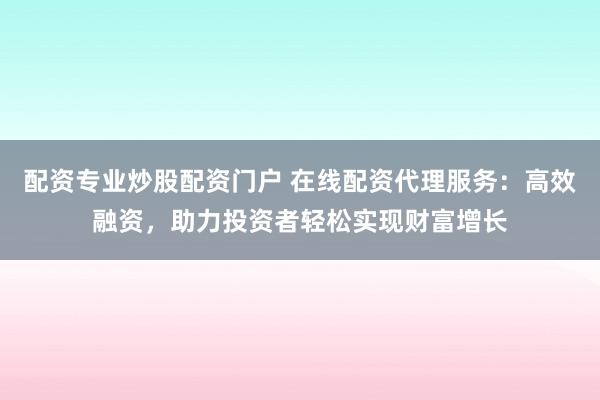 配资专业炒股配资门户 在线配资代理服务：高效融资，助力投资者轻松实现财富增长